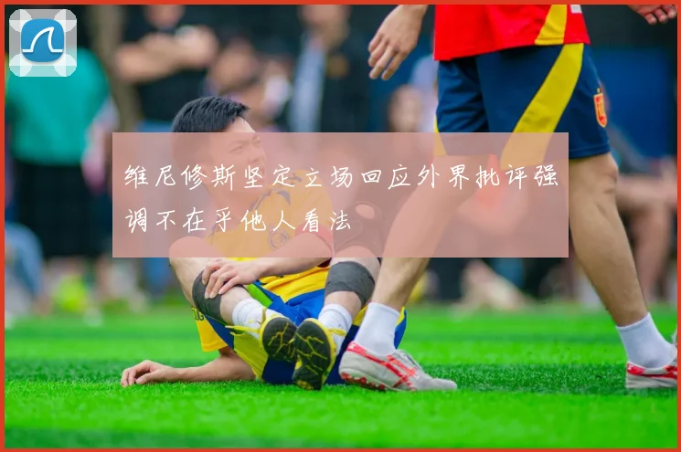 维尼修斯坚定立场回应外界批评强调不在乎他人看法