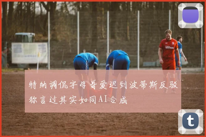 特纳调侃字母哥爱迟到波蒂斯反驳称言过其实如同AI合成