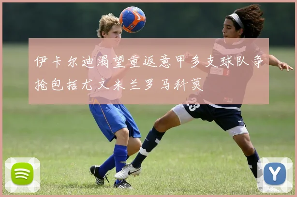 伊卡尔迪渴望重返意甲多支球队争抢包括尤文米兰罗马科莫