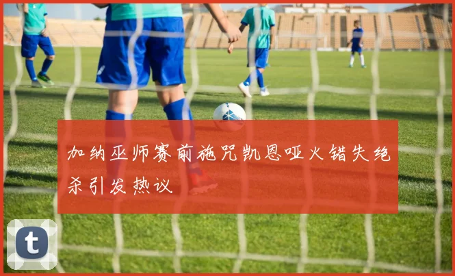 加纳巫师赛前施咒凯恩哑火错失绝杀引发热议