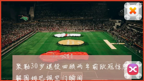 聚勒30岁退役回顾两年前欧冠惊险解围姆巴佩空门瞬间