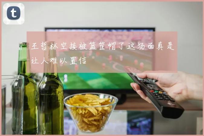王哲林空接被篮筐帽了这场面真是让人难以置信