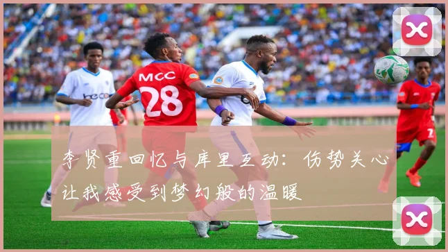 李贤重回忆与库里互动：伤势关心让我感受到梦幻般的温暖