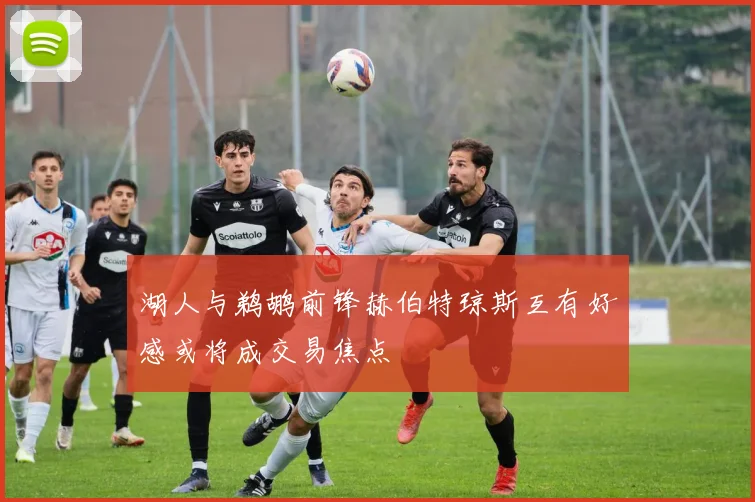 湖人与鹈鹕前锋赫伯特琼斯互有好感或将成交易焦点