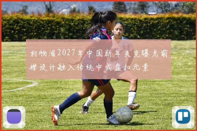 利物浦2027年中国新年夹克曝光前襟设计融入传统中式盘扣元素