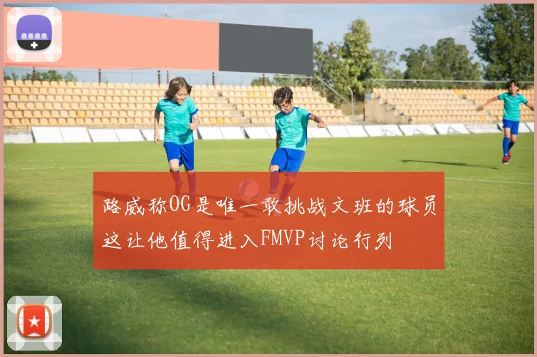 路威称OG是唯一敢挑战文班的球员这让他值得进入FMVP讨论行列