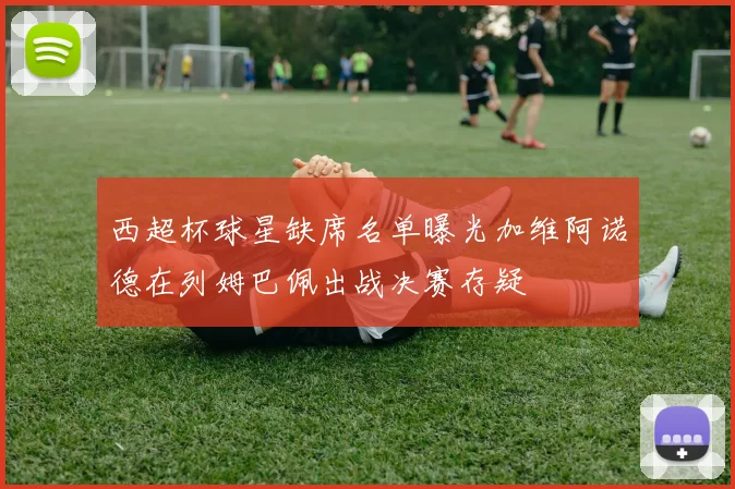 西超杯球星缺席名单曝光加维阿诺德在列姆巴佩出战决赛存疑