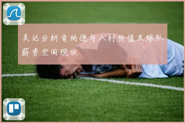 美记分析肯纳德与八村价值及球队薪资空间现状