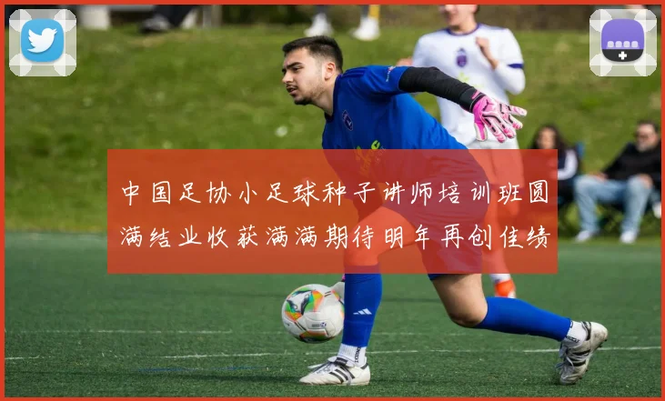 中国足协小足球种子讲师培训班圆满结业收获满满期待明年再创佳绩
