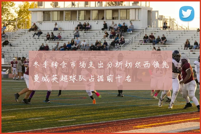 冬季转会市场支出分析切尔西领先曼城英超球队占据前十名