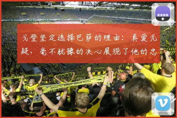 戈登坚定选择巴萨的理由：真爱无疑，毫不犹豫的决心展现了他的忠诚