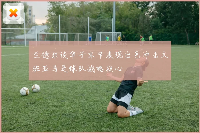 兰德尔谈华子末节表现出色冲击文班亚马是球队战略核心