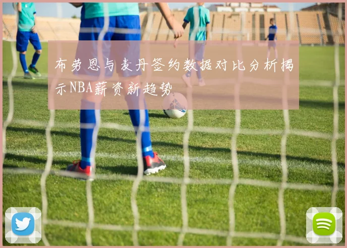 布劳恩与麦丹签约数据对比分析揭示NBA薪资新趋势